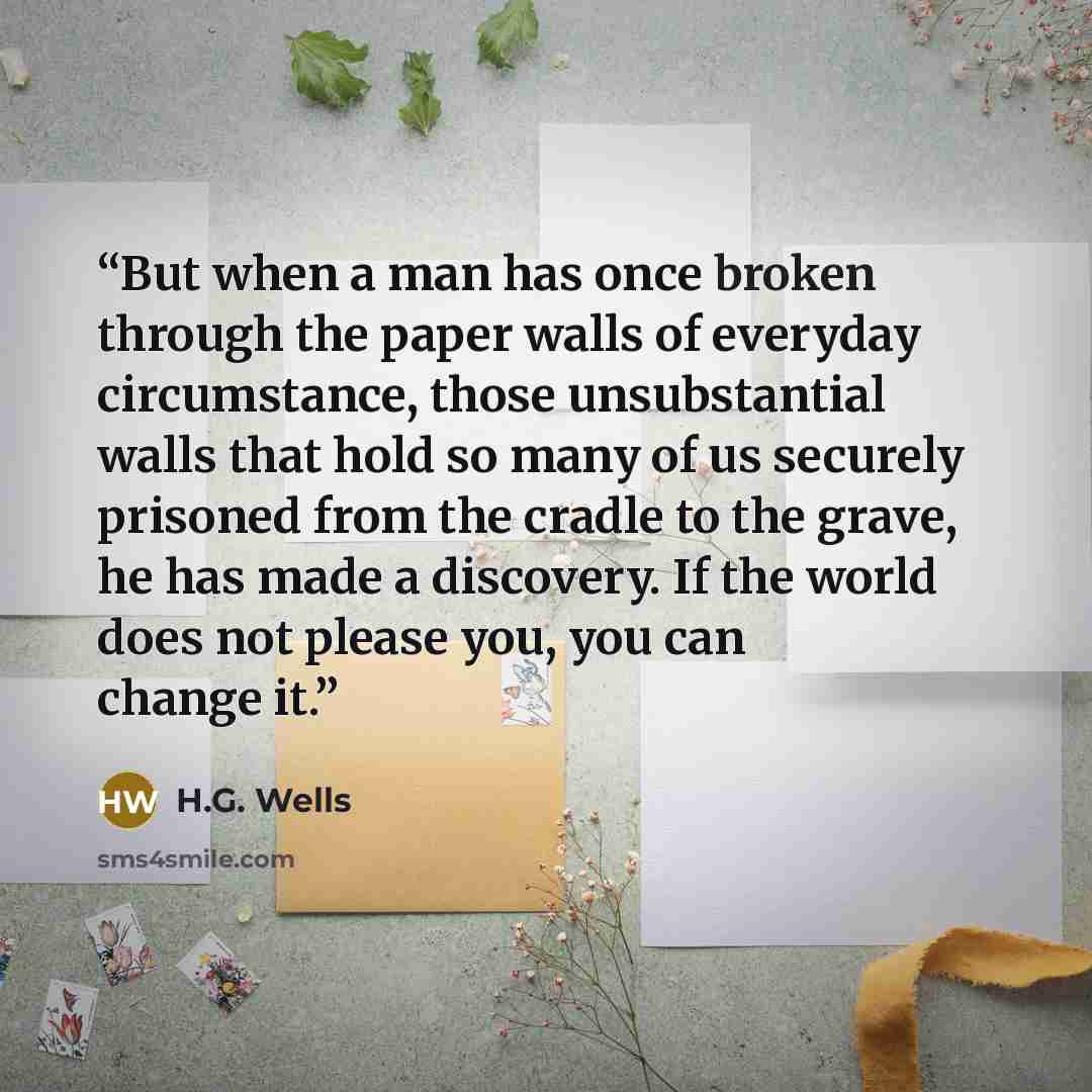 “But when a man has once broken through the paper walls of everyday circumstance, those unsubstantial walls that hold so many of us securely prisoned from the cradle to the grave, he has made a discovery. If the world does not please you, you can change it.” quote by H.G. Wells