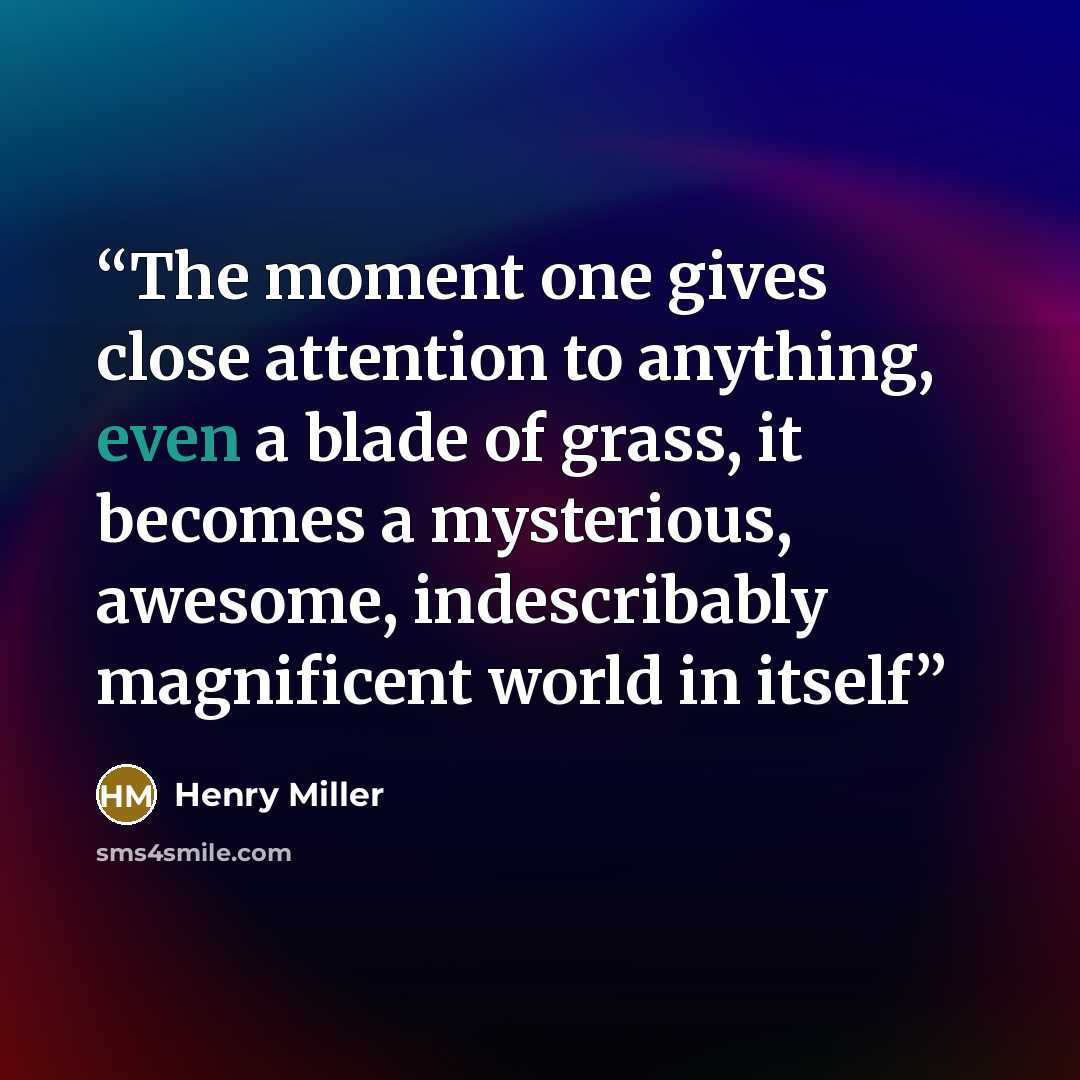 “The moment one gives close attention to anything, even a blade of grass, it becomes a mysterious, awesome, indescribably magnificent world in itself” quote by Henry Miller