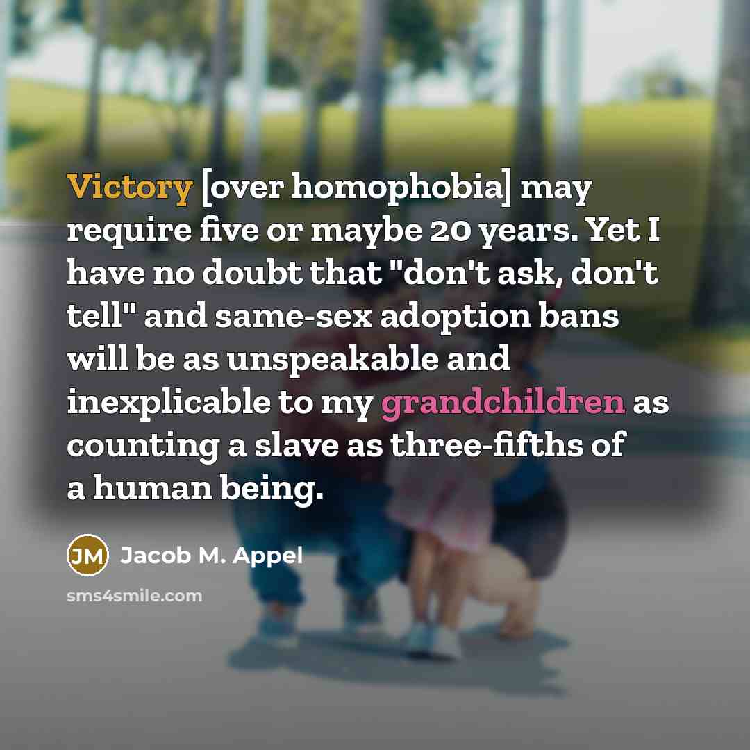 “Victory [over homophobia] may require five or maybe 20 years. Yet I have no doubt that "don't ask, don't tell" and same-sex adoption bans will be as unspeakable and inexplicable to my grandchildren as counting a slave as three-fifths of a human being.” quote by Jacob M. Appel