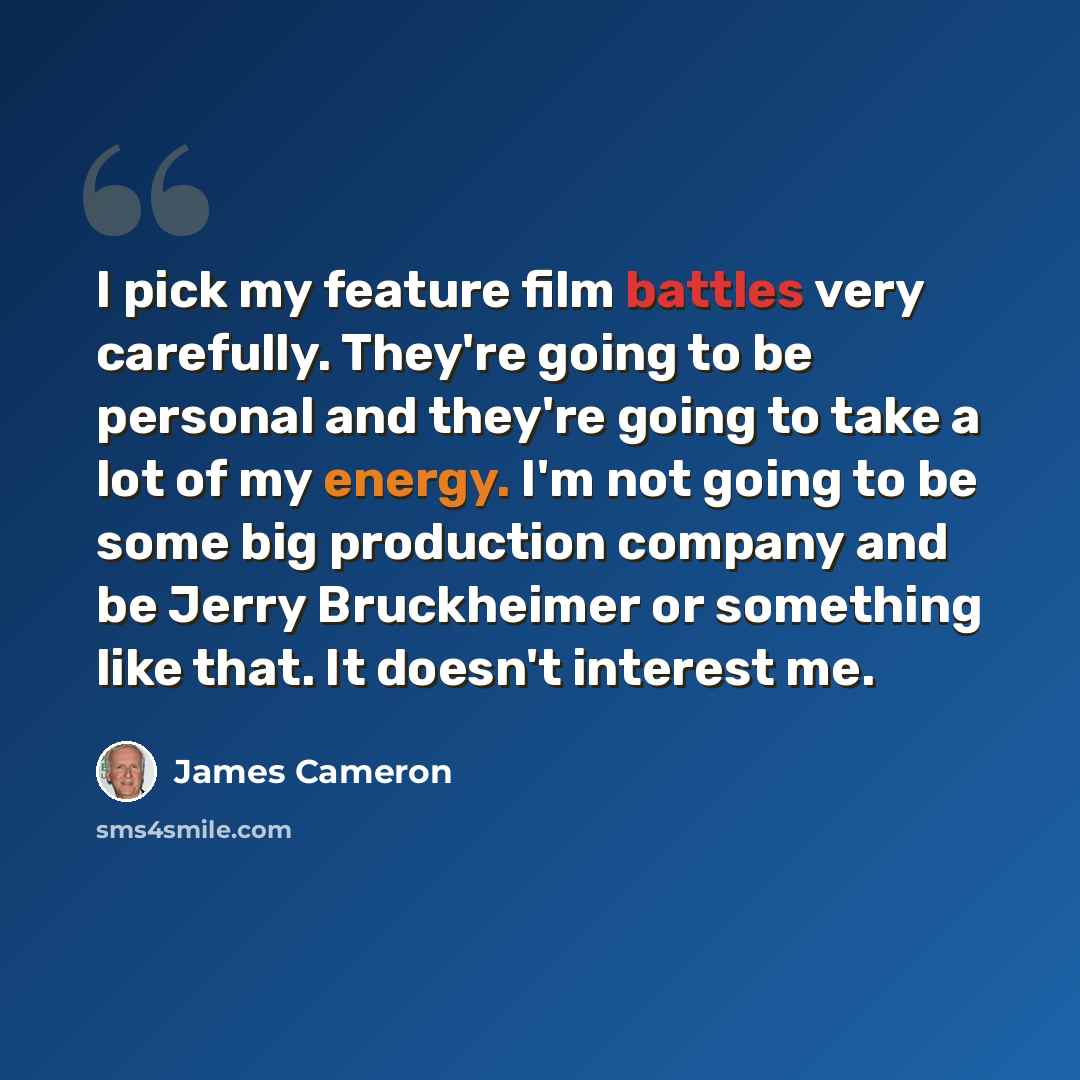 “I pick my feature film battles very carefully. They're going to be personal and they're going to take a lot of my energy. I'm not going to be some big production company and be Jerry Bruckheimer or something like that. It doesn't interest me.” quote by James Cameron