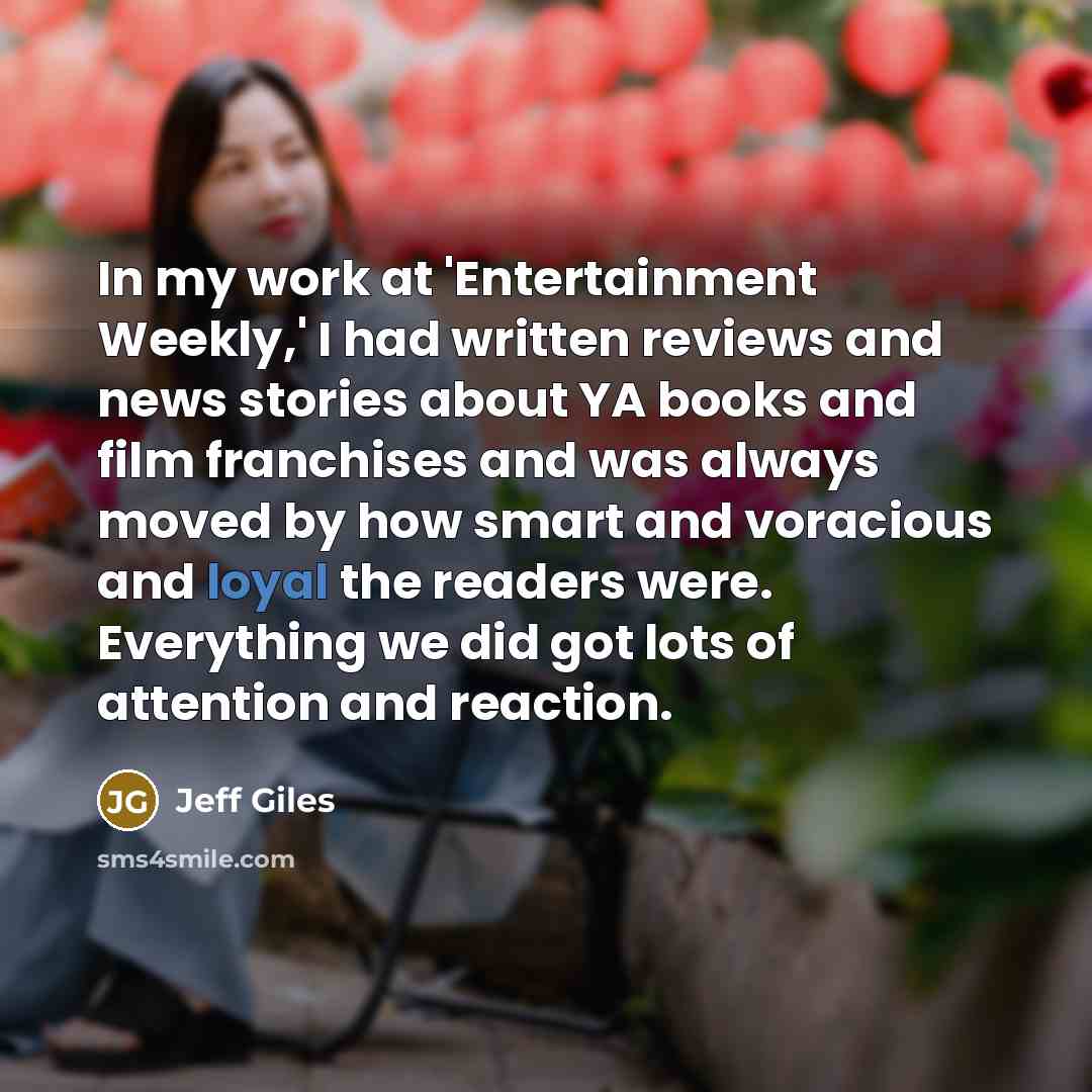 “In my work at 'Entertainment Weekly,' I had written reviews and news stories about YA books and film franchises and was always moved by how smart and voracious and loyal the readers were. Everything we did got lots of attention and reaction.” quote by Jeff Giles