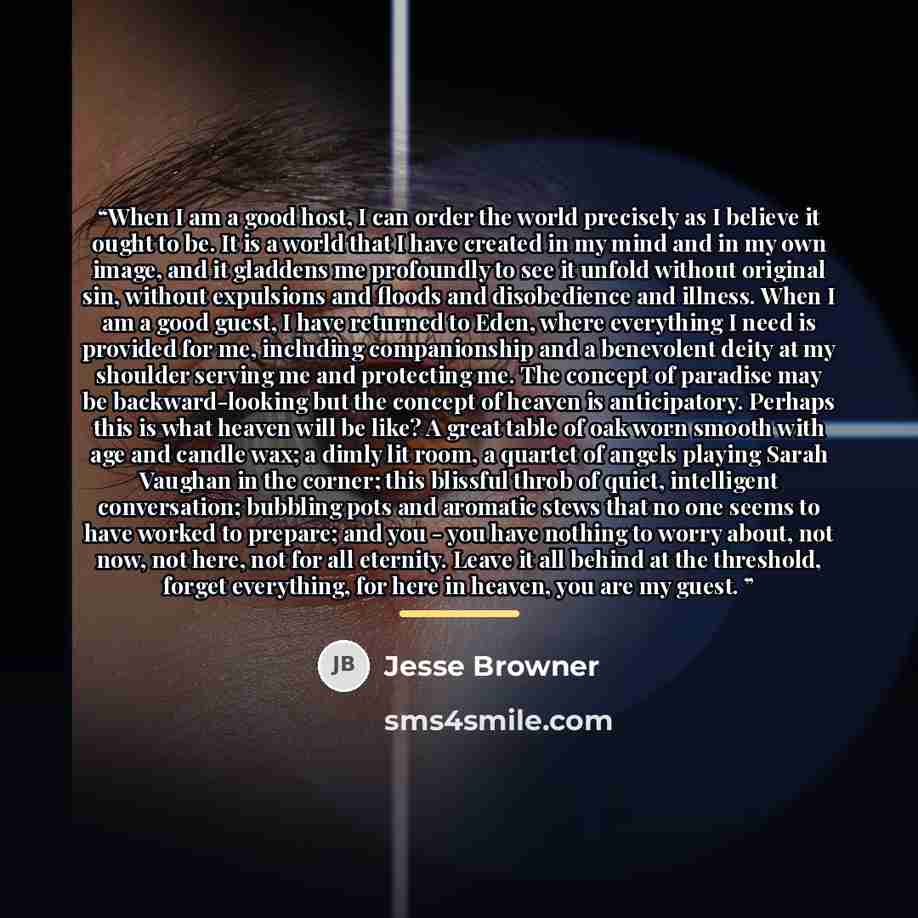 “When I am a good host, I can order the world precisely as I believe it ought to be. It is a world that I have created in my mind and in my own image, and it gladdens me profoundly to see it unfold without original sin, without expulsions and floods and disobedience and illness. When I am a good…” quote by Jesse Browner