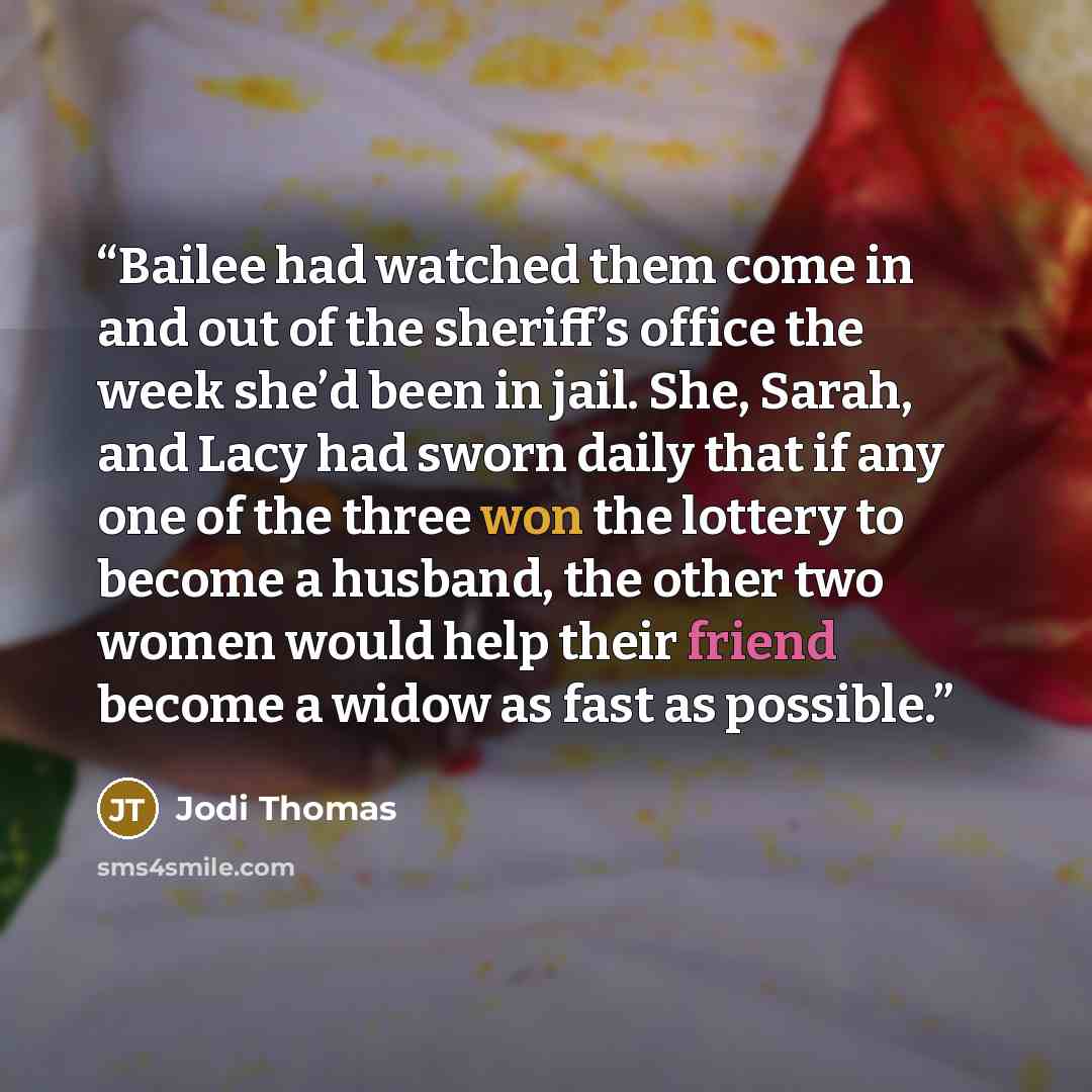 “Bailee had watched them come in and out of the sheriff’s office the week she’d been in jail. She, Sarah, and Lacy had sworn daily that if any one of the three won the lottery to become a husband, the other two women would help their friend become a widow as fast as possible.” quote by Jodi Thomas