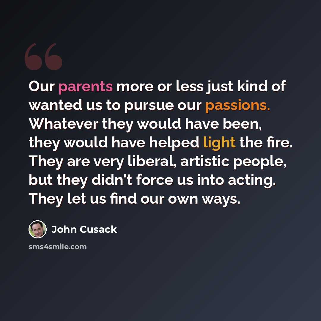 “Our parents more or less just kind of wanted us to pursue our passions. Whatever they would have been, they would have helped light the fire. They are very liberal, artistic people, but they didn't force us into acting. They let us find our own ways.” quote by John Cusack