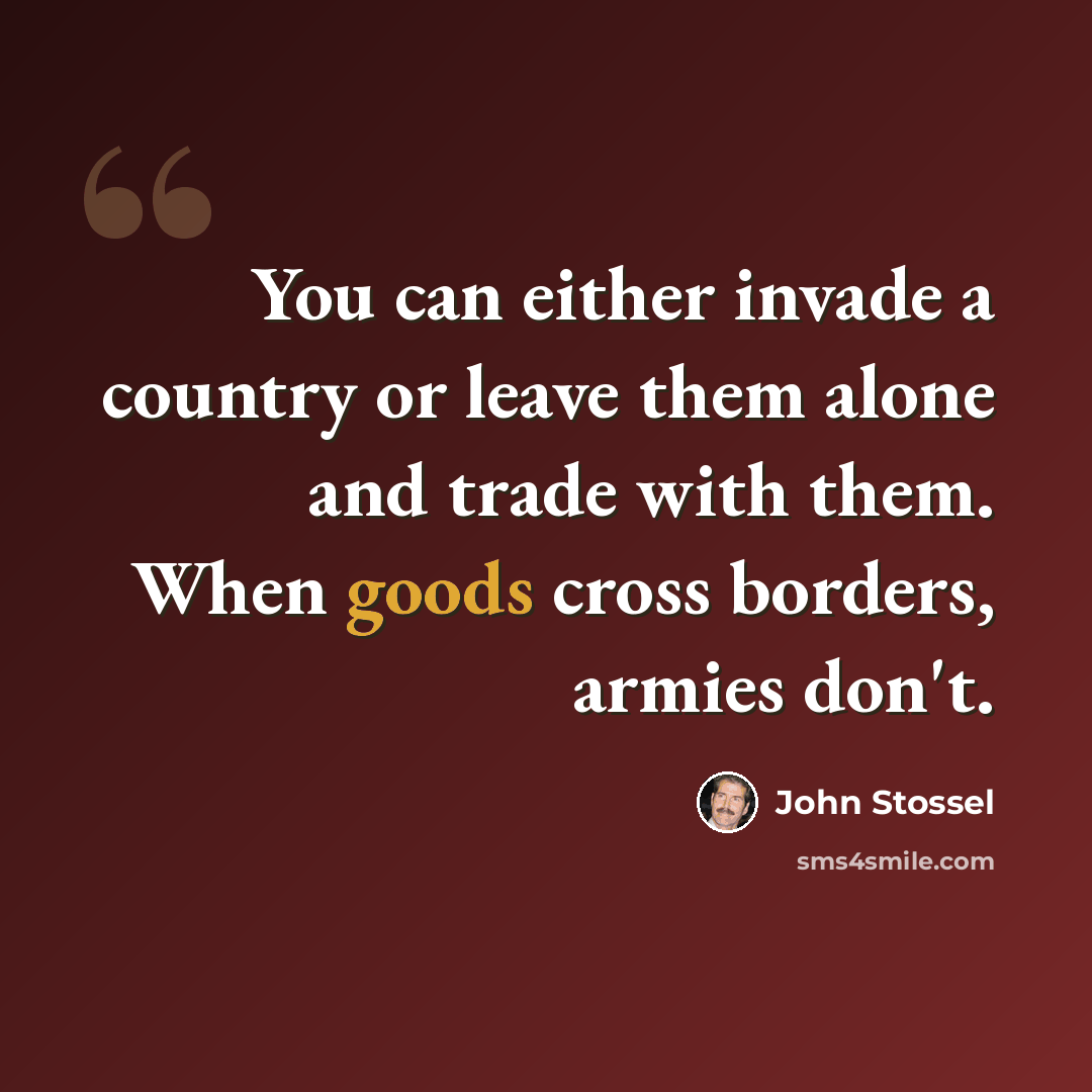 “You can either invade a country or leave them alone and trade with them. When goods cross borders, armies don't.” quote by John Stossel