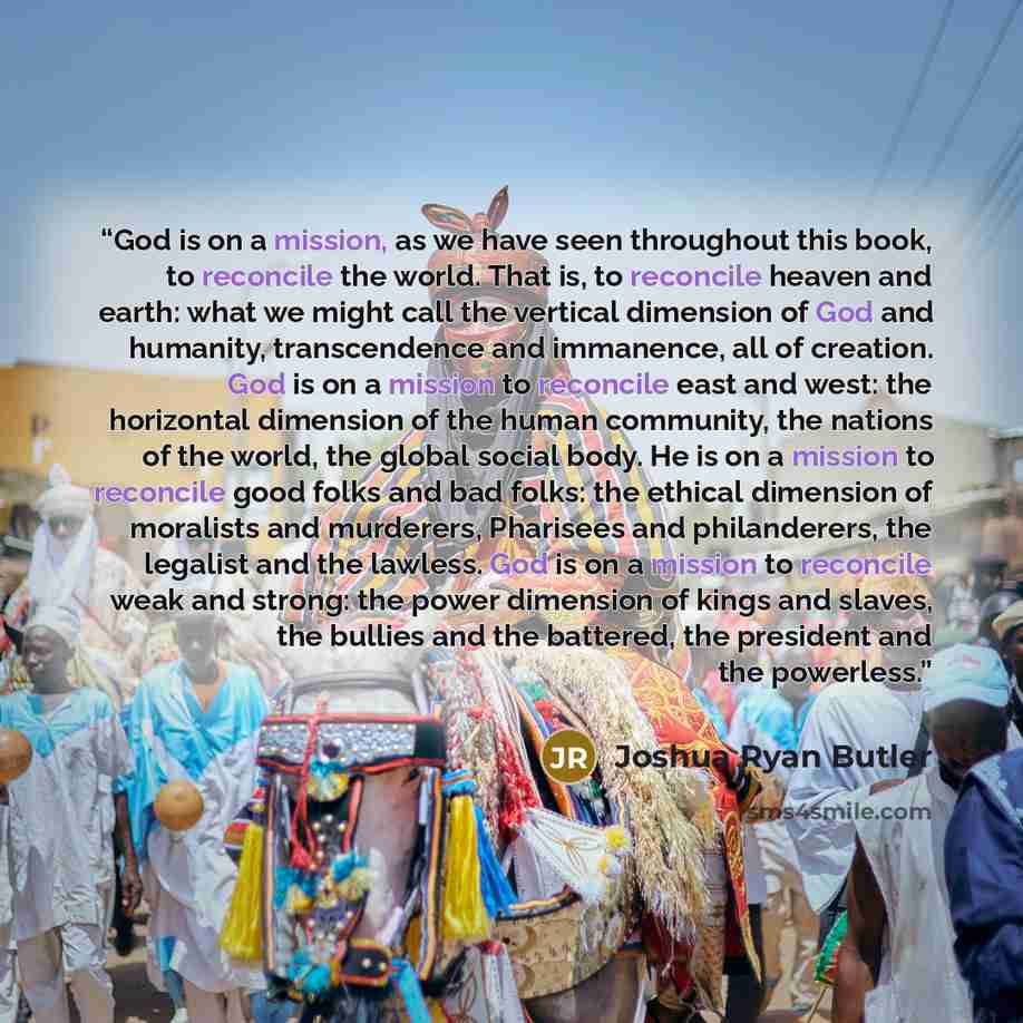 “God is on a mission, as we have seen throughout this book, to reconcile the world. That is, to reconcile heaven and earth: what we might call the vertical dimension of God and humanity, transcendence and immanence, all of creation. God is on a mission to reconcile east and west: the horizontal…” quote by Joshua Ryan Butler