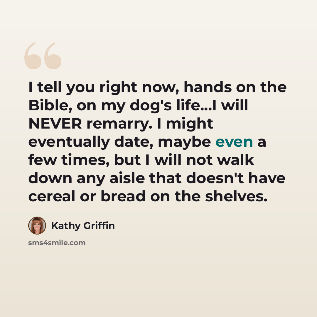 “I tell you right now, hands on the Bible, on my dog's life...I will NEVER remarry. I might eventually date, maybe even a few times, but I will not walk down any aisle that doesn't have cereal or bread on the shelves.” quote by Kathy Griffin