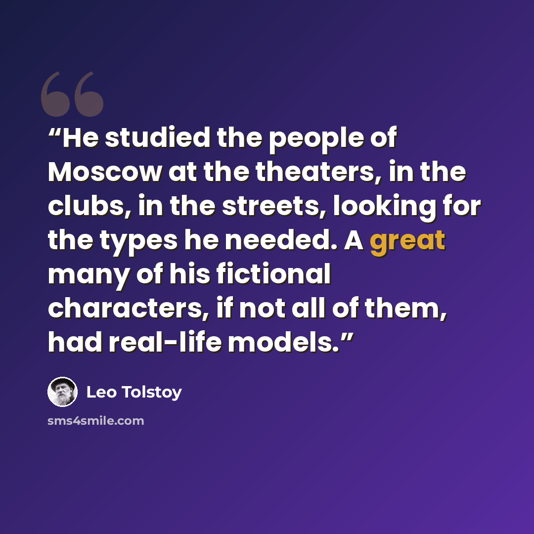 “He studied the people of Moscow at the theaters, in the clubs, in the streets, looking for the types he needed. A great many of his fictional characters, if not all of them, had real-life models.” quote by Leo Tolstoy
