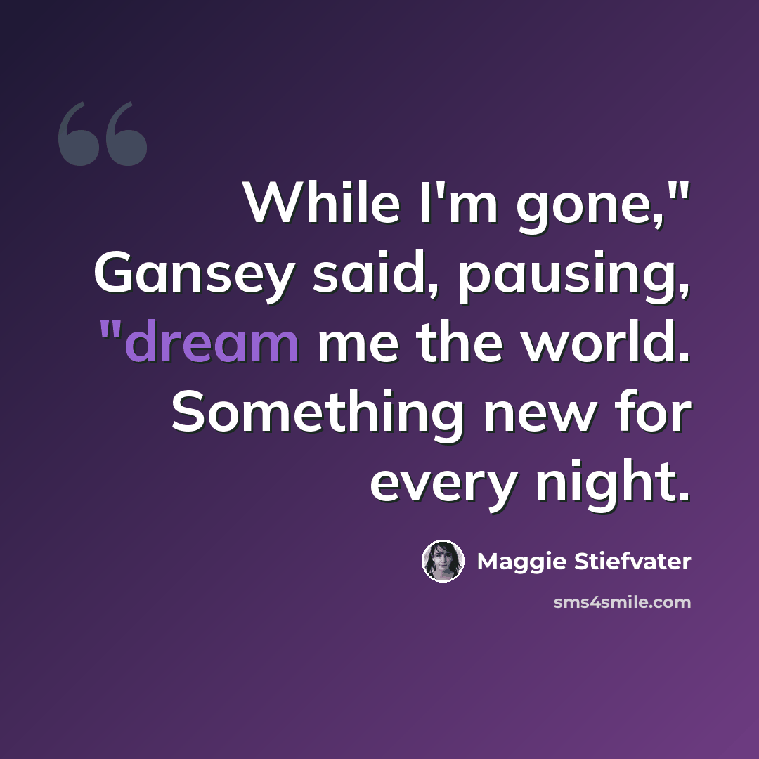 “While I'm gone," Gansey said, pausing, "dream me the world. Something new for every night.” quote by Maggie Stiefvater