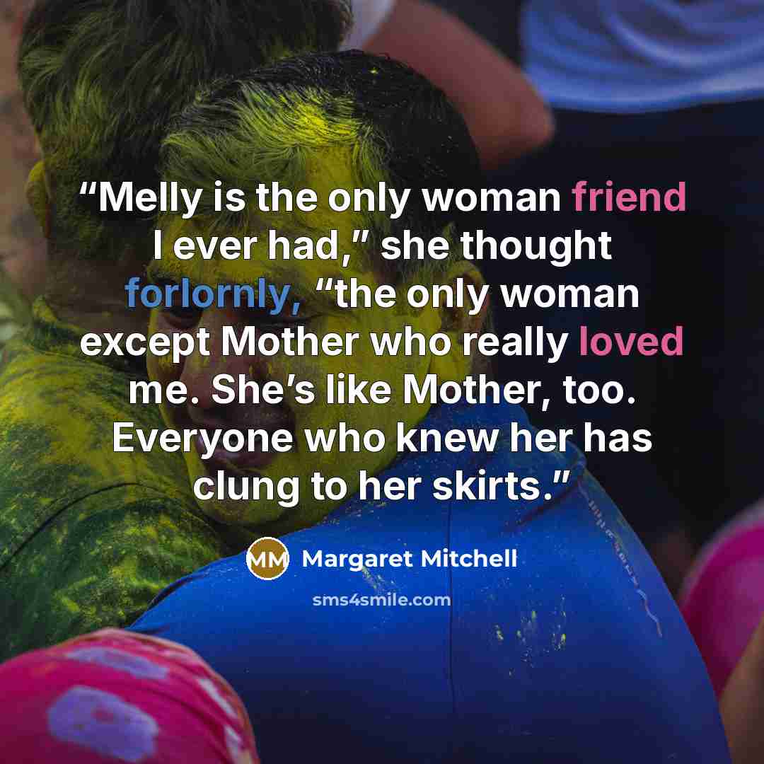 “Melly is the only woman friend I ever had,” she thought forlornly, “the only woman except Mother who really loved me. She’s like Mother, too. Everyone who knew her has clung to her skirts.” quote by Margaret Mitchell