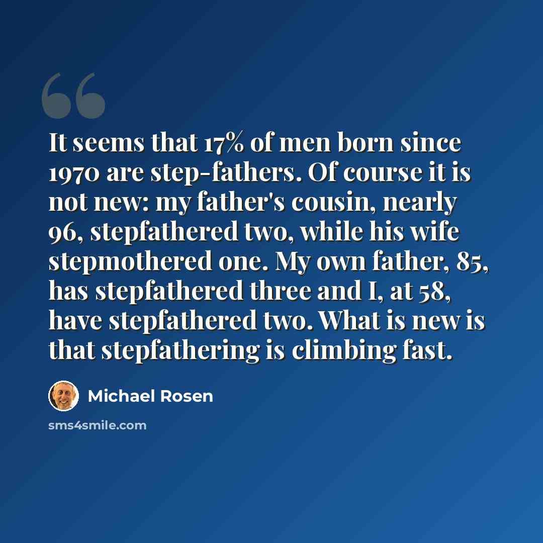 “It seems that 17% of men born since 1970 are step-fathers. Of course it is not new: my father's cousin, nearly 96, stepfathered two, while his wife stepmothered one. My own father, 85, has stepfathered three and I, at 58, have stepfathered two. What is new is that stepfathering is climbing fast.” quote by Michael Rosen