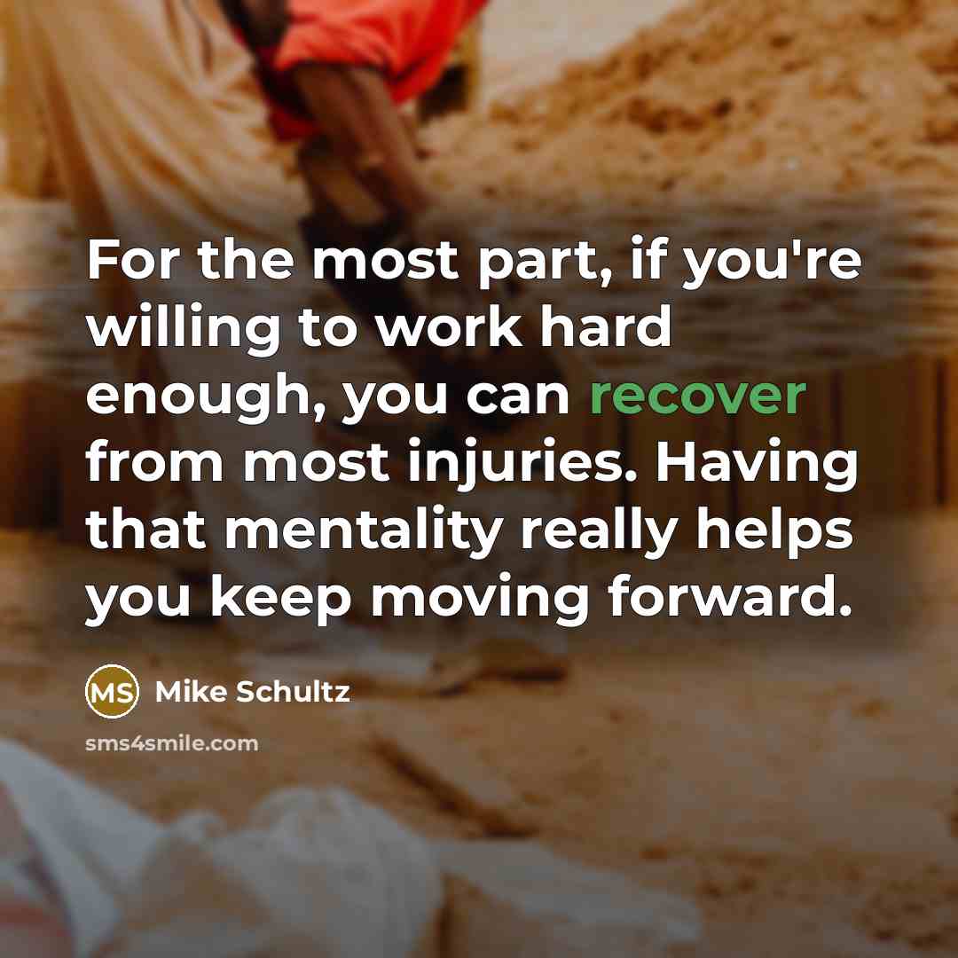 “For the most part, if you're willing to work hard enough, you can recover from most injuries. Having that mentality really helps you keep moving forward.” quote by Mike Schultz