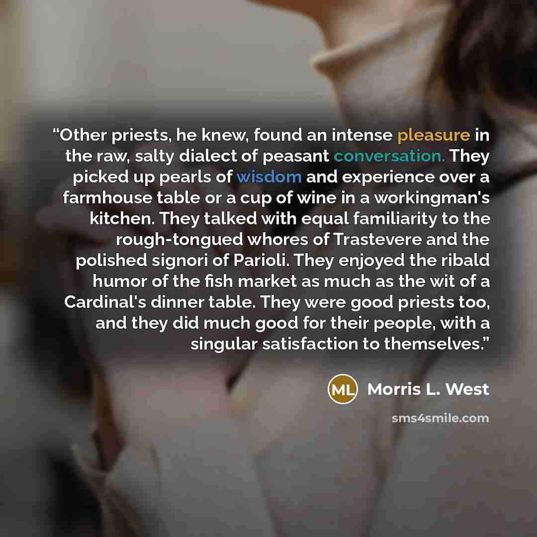 “Other priests, he knew, found an intense pleasure in the raw, salty dialect of peasant conversation. They picked up pearls of wisdom and experience over a farmhouse table or a cup of wine in a workingman's kitchen. They talked with equal familiarity to the rough-tongued whores of Trastevere and…” quote by Morris L. West