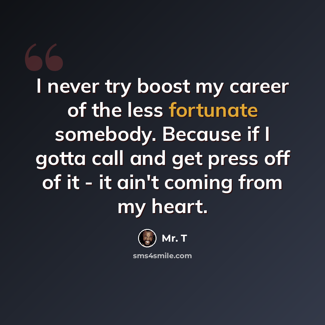 “I never try boost my career of the less fortunate somebody. Because if I gotta call and get press off of it - it ain't coming from my heart.” quote by Mr. T