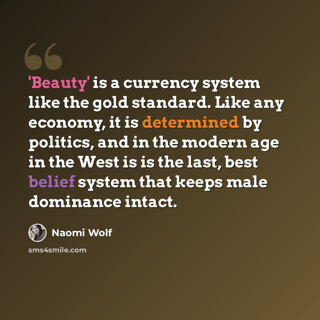 “'Beauty' is a currency system like the gold standard. Like any economy, it is determined by politics, and in the modern age in the West is is the last, best belief system that keeps male dominance intact.” quote by Naomi Wolf
