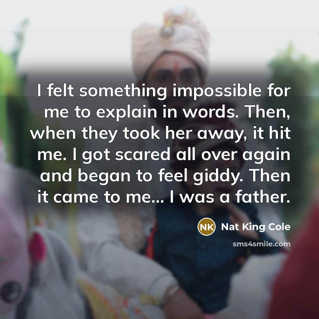 “I felt something impossible for me to explain in words. Then, when they took her away, it hit me. I got scared all over again and began to feel giddy. Then it came to me... I was a father.” quote by Nat King Cole