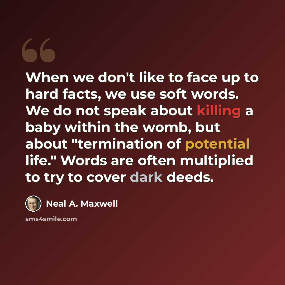 “When we don't like to face up to hard facts, we use soft words. We do not speak about killing a baby within the womb, but about "termination of potential life." Words are often multiplied to try to cover dark deeds.” quote by Neal A. Maxwell