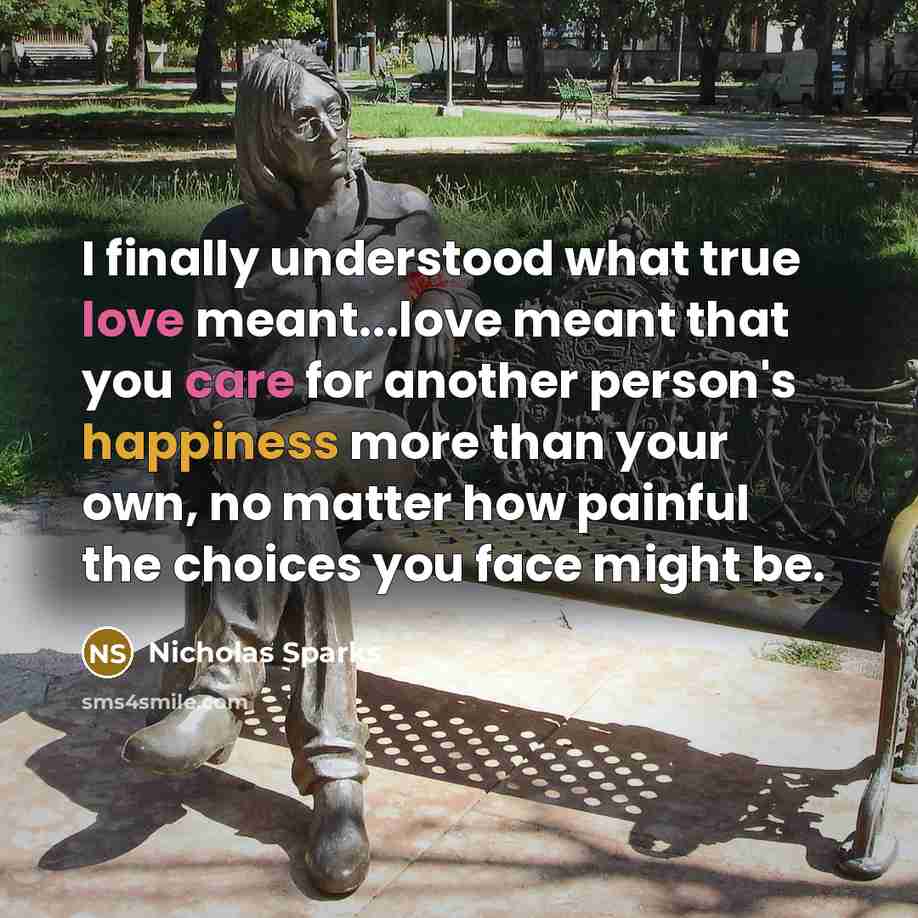 “I finally understood what true love meant...love meant that you care for another person's happiness more than your own, no matter how painful the choices you face might be.” quote by Nicholas Sparks