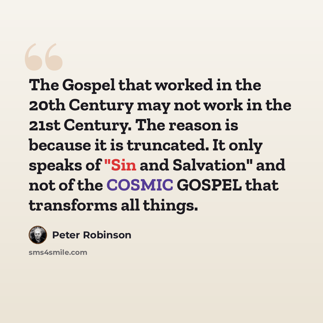 “The Gospel that worked in the 20th Century may not work in the 21st Century. The reason is because it is truncated. It only speaks of "Sin and Salvation" and not of the COSMIC GOSPEL that transforms all things.” quote by Peter Robinson