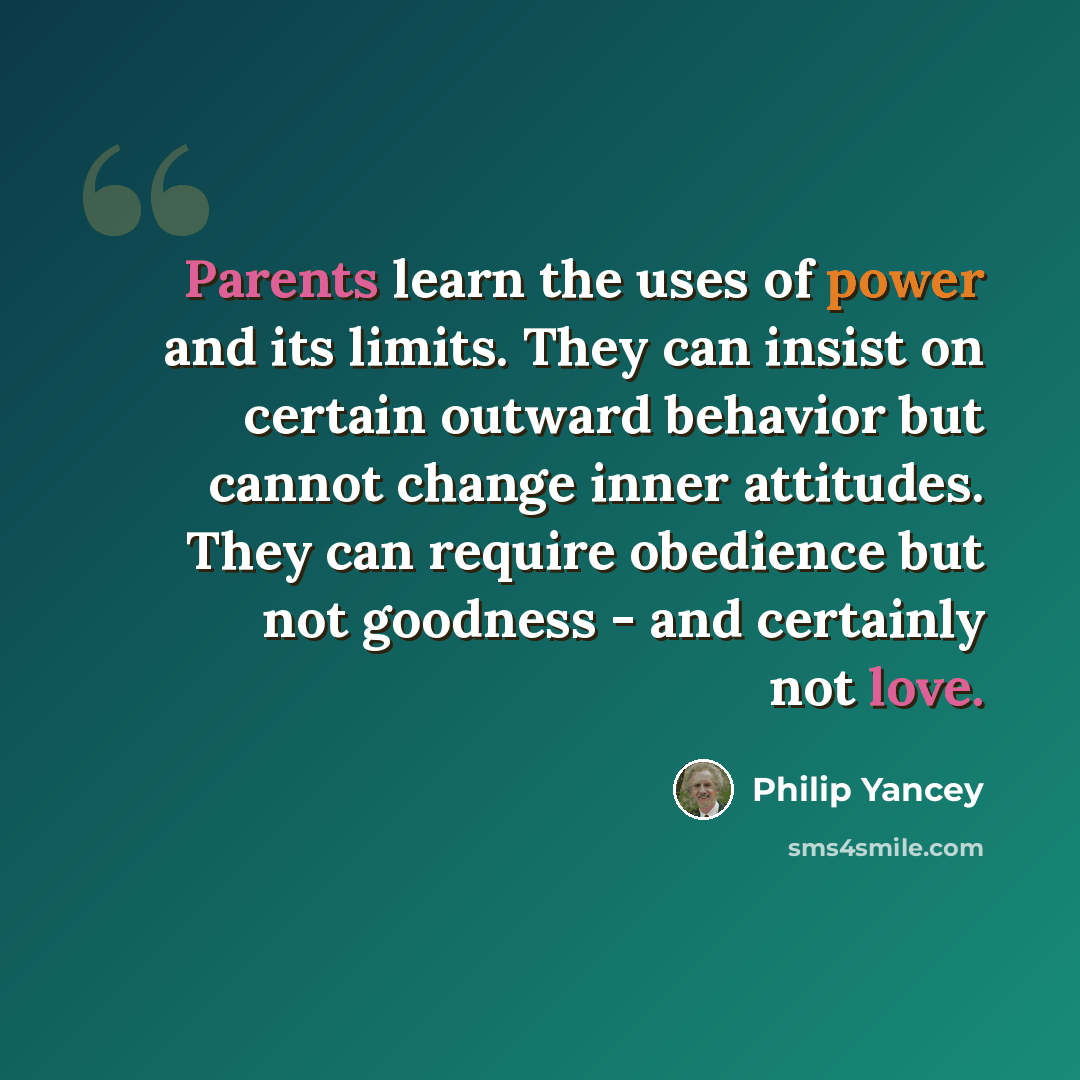 “Parents learn the uses of power and its limits. They can insist on certain outward behavior but cannot change inner attitudes. They can require obedience but not goodness - and certainly not love.” quote by Philip Yancey