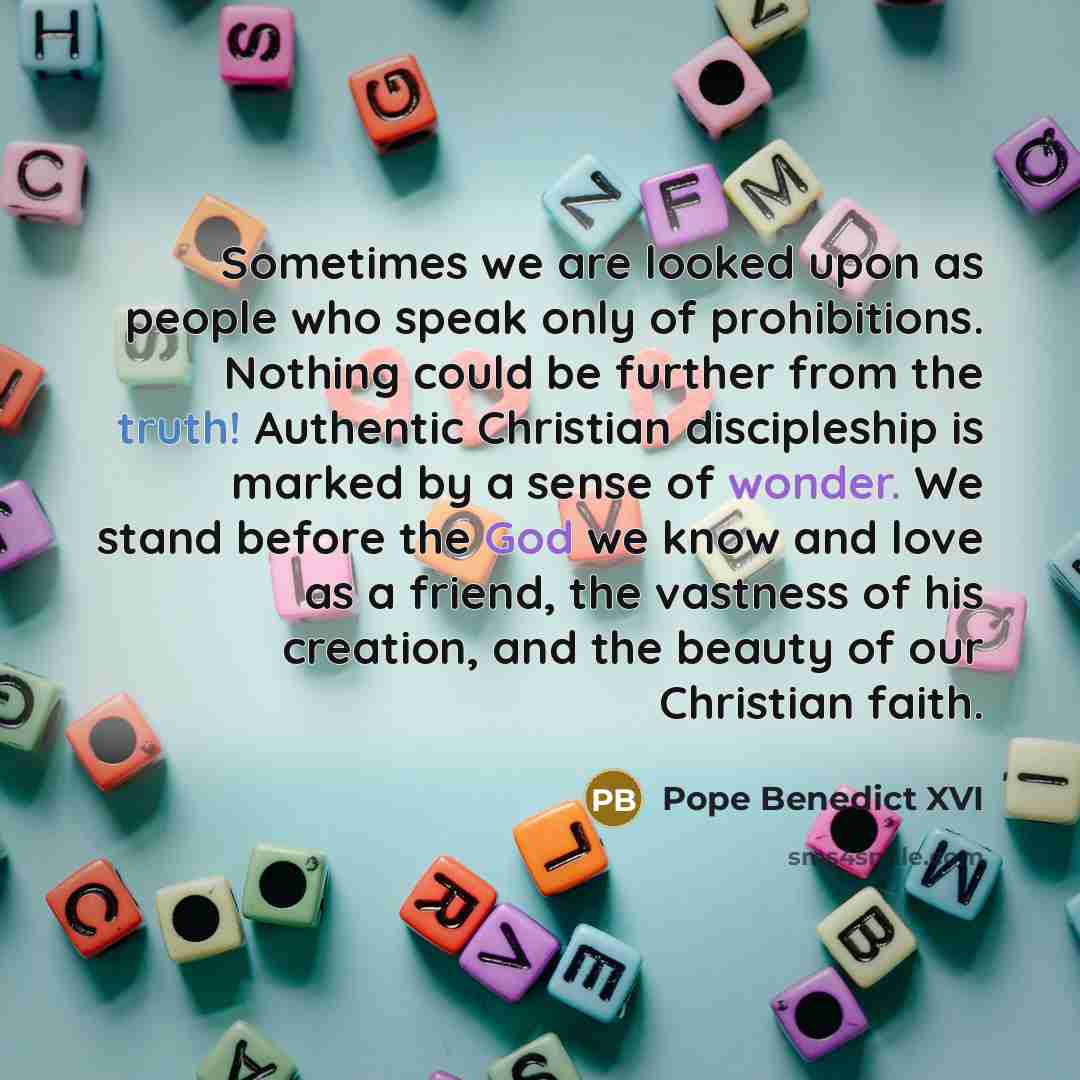 “Sometimes we are looked upon as people who speak only of prohibitions. Nothing could be further from the truth! Authentic Christian discipleship is marked by a sense of wonder. We stand before the God we know and love as a friend, the vastness of his creation, and the beauty of our Christian faith.” quote by Pope Benedict XVI