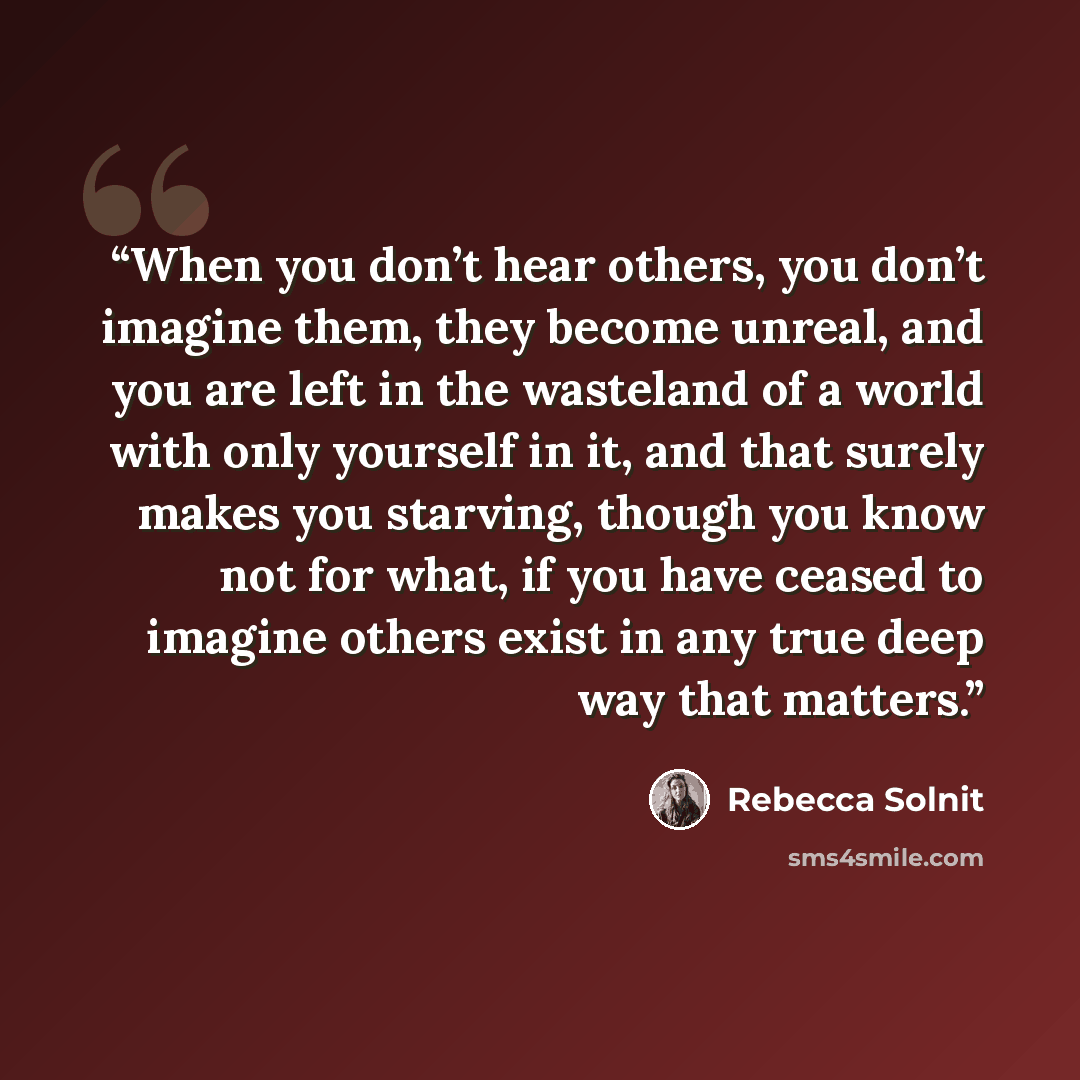 “When you don’t hear others, you don’t imagine them, they become unreal, and you are left in the wasteland of a world with only yourself in it, and that surely makes you starving, though you know not for what, if you have ceased to imagine others exist in any true deep way that matters.” quote by Rebecca Solnit