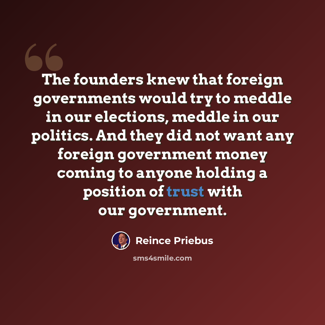 “The founders knew that foreign governments would try to meddle in our elections, meddle in our politics. And they did not want any foreign government money coming to anyone holding a position of trust with our government.” quote by Reince Priebus