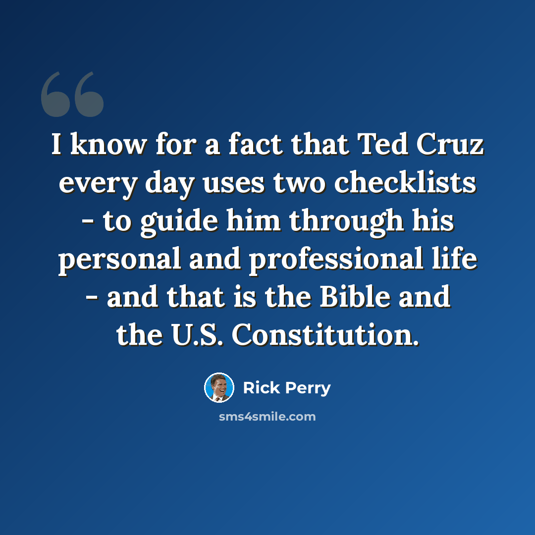 “I know for a fact that Ted Cruz every day uses two checklists - to guide him through his personal and professional life - and that is the Bible and the U.S. Constitution.” quote by Rick Perry