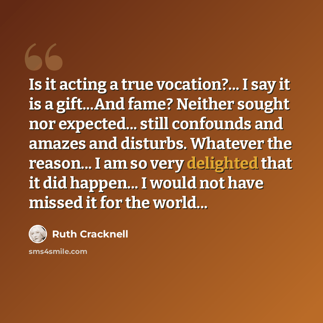 “Is it acting a true vocation?... I say it is a gift...And fame? Neither sought nor expected... still confounds and amazes and disturbs. Whatever the reason... I am so very delighted that it did happen... I would not have missed it for the world...” quote by Ruth Cracknell
