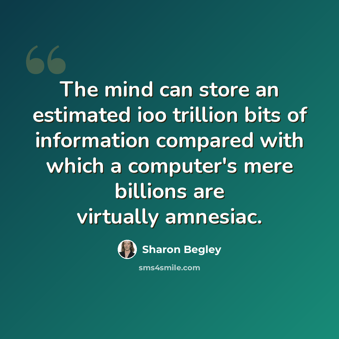 “The mind can store an estimated ioo trillion bits of information compared with which a computer's mere billions are virtually amnesiac.” quote by Sharon Begley