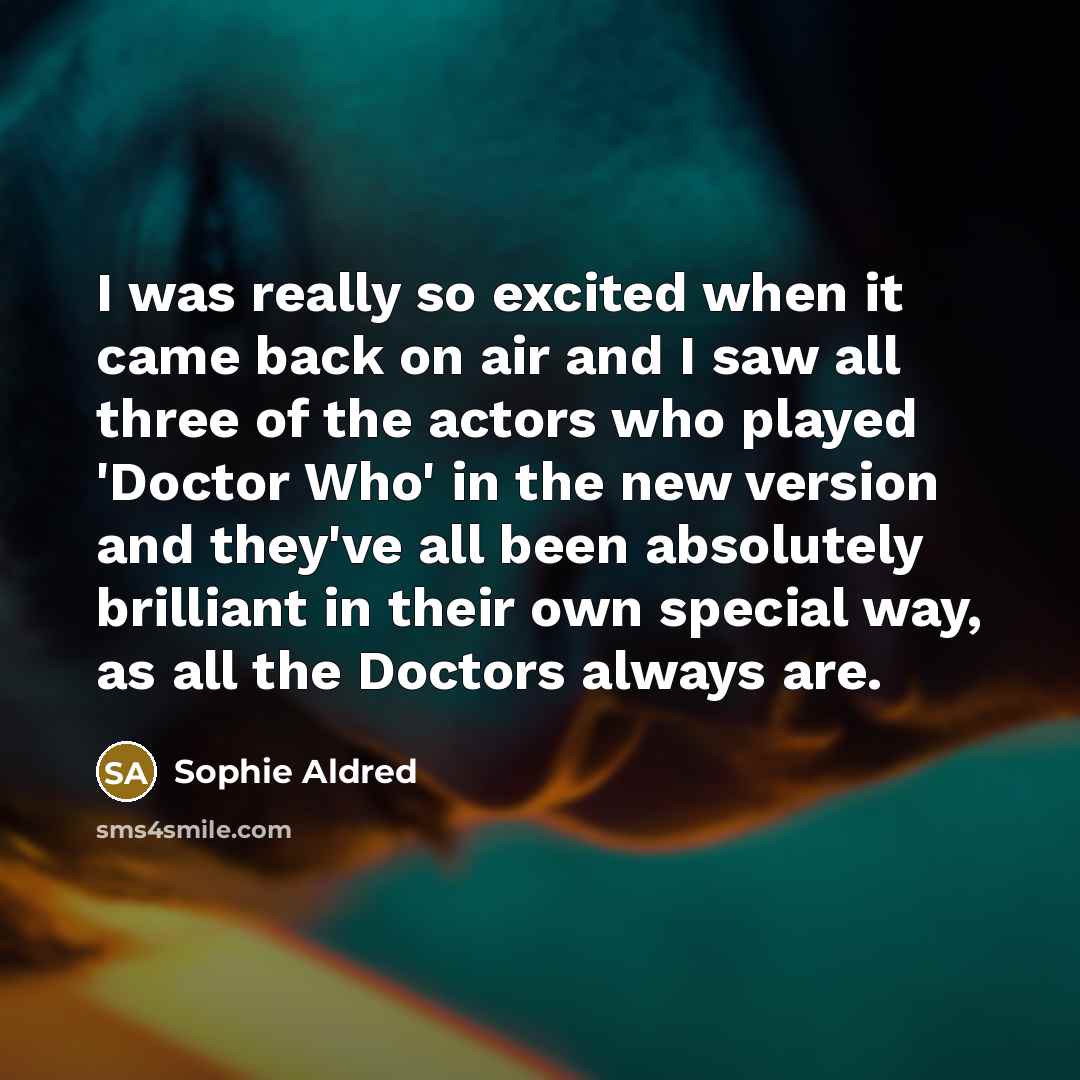 “I was really so excited when it came back on air and I saw all three of the actors who played 'Doctor Who' in the new version and they've all been absolutely brilliant in their own special way, as all the Doctors always are.” quote by Sophie Aldred