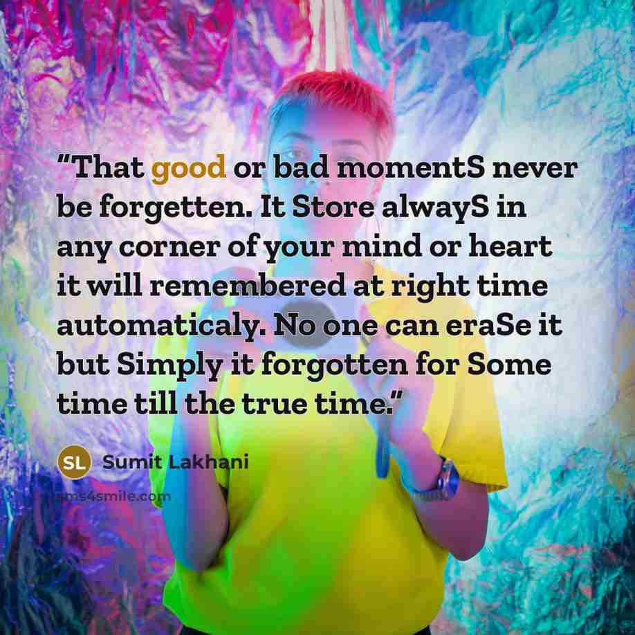 “That good or bad momentS never be forgetten. It Store alwayS in any corner of your mind or heart it will remembered at right time automaticaly. No one can eraSe it but Simply it forgotten for Some time till the true time.” quote by Sumit Lakhani