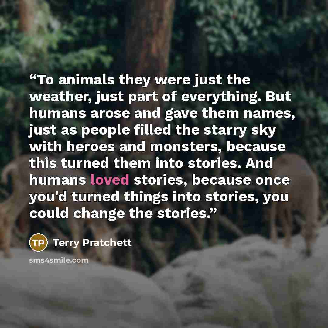 “To animals they were just the weather, just part of everything. But humans arose and gave them names, just as people filled the starry sky with heroes and monsters, because this turned them into stories. And humans loved stories, because once you'd turned things into stories, you could change the…” quote by Terry Pratchett