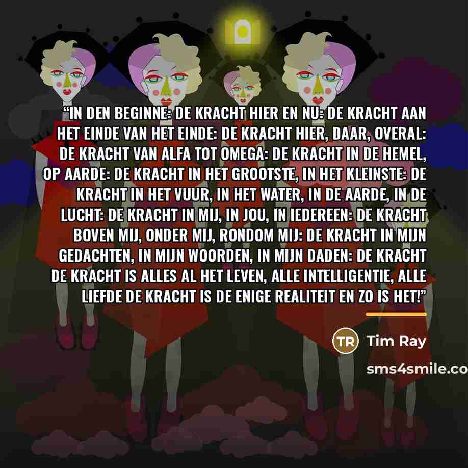 “In den beginne: de kracht Hier en nu: de kracht Aan het einde van het einde: de kracht Hier, daar, overal: de kracht Van alfa tot omega: de kracht In de hemel, op aarde: de kracht In het grootste, in het kleinste: de kracht In het vuur, in het water, in de aarde, in de lucht: de kracht In mij, in…” quote by Anonymous