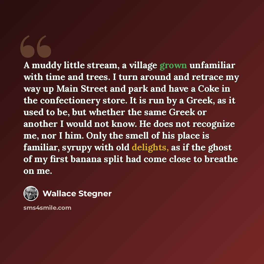 “A muddy little stream, a village grown unfamiliar with time and trees. I turn around and retrace my way up Main Street and park and have a Coke in the confectionery store. It is run by a Greek, as it used to be, but whether the same Greek or another I would not know. He does not recognize me, nor…” quote by Wallace Stegner
