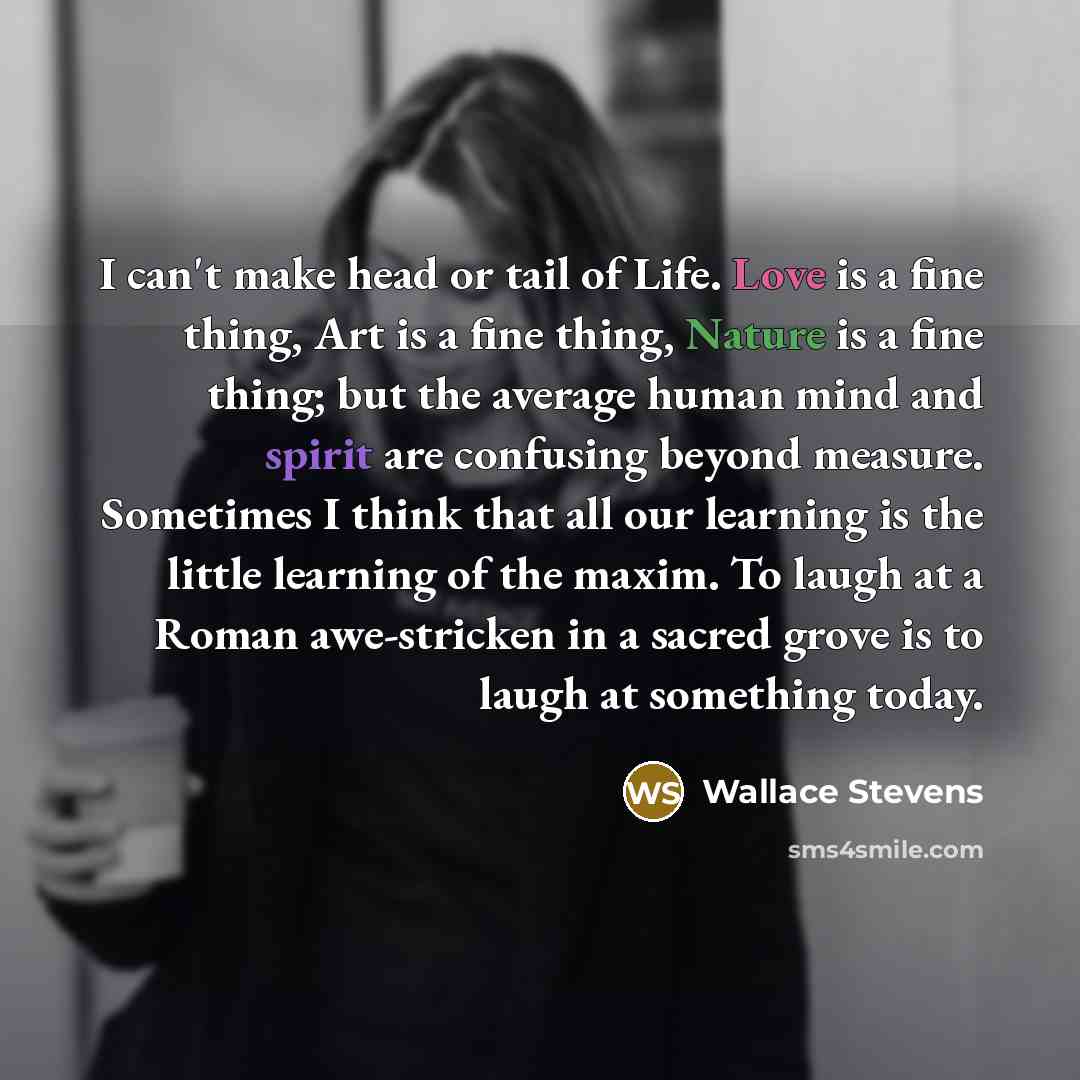 “I can't make head or tail of Life. Love is a fine thing, Art is a fine thing, Nature is a fine thing; but the average human mind and spirit are confusing beyond measure. Sometimes I think that all our learning is the little learning of the maxim. To laugh at a Roman awe-stricken in a sacred grove…” quote by Wallace Stevens