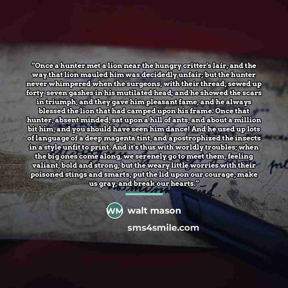 “Once a hunter met a lion near the hungry critter's lair, and the way that lion mauled him was decidedly unfair; but the hunter never whimpered when the surgeons, with their thread, sewed up forty-seven gashes in his mutilated head; and he showed the scars in triumph, and they gave him pleasant…” quote by Walt Mason