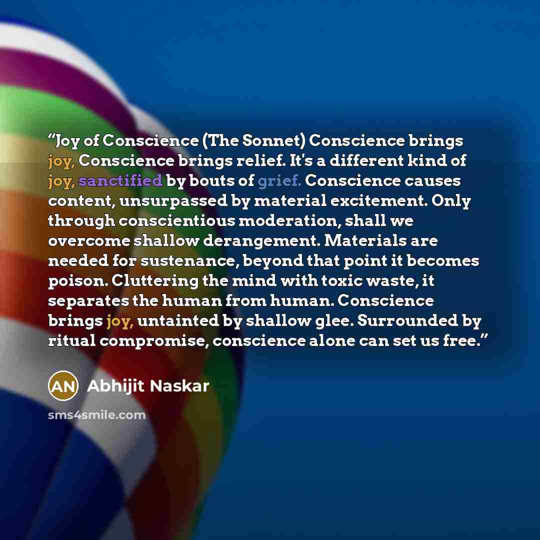 “Joy of Conscience (The Sonnet) Conscience brings joy, Conscience brings relief. It's a different kind of joy, sanctified by bouts of grief. Conscience causes content, unsurpassed by material excitement. Only through conscientious moderation, shall we overcome shallow derangement. Materials are…” quote by Abhijit Naskar