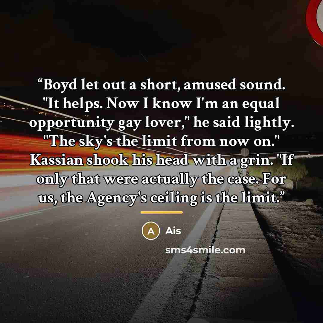 “Boyd let out a short, amused sound. "It helps. Now I know I'm an equal opportunity gay lover," he said lightly. "The sky's the limit from now on." Kassian shook his head with a grin. "If only that were actually the case. For us, the Agency's ceiling is the limit.” quote by Ais