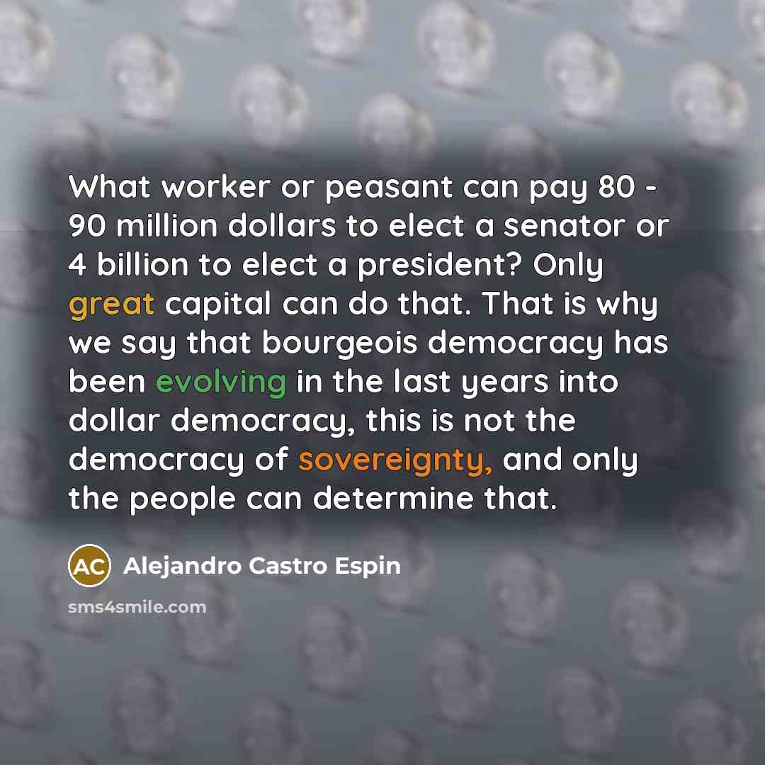 “What worker or peasant can pay 80 - 90 million dollars to elect a senator or 4 billion to elect a president? Only great capital can do that. That is why we say that bourgeois democracy has been evolving in the last years into dollar democracy, this is not the democracy of sovereignty, and only the…” quote by Alejandro Castro Espin