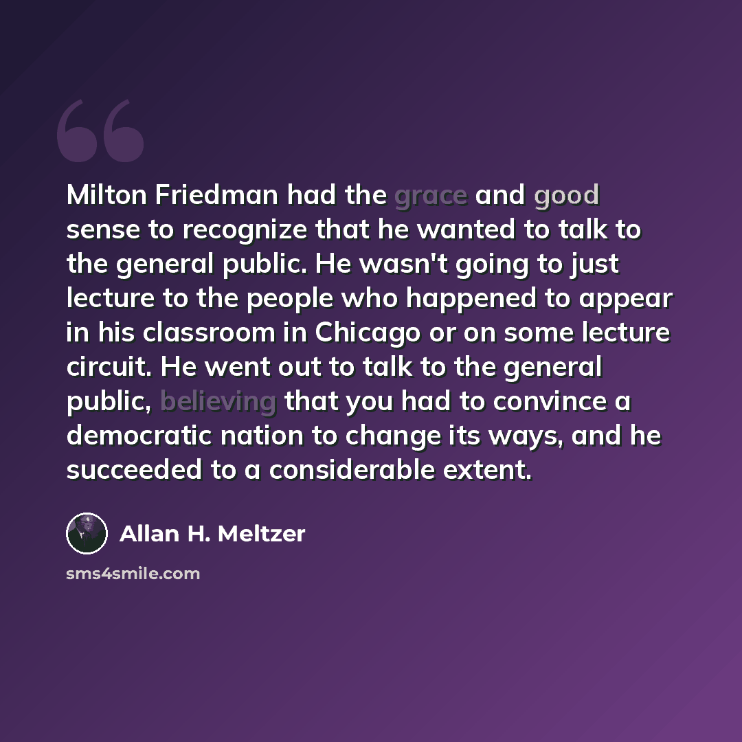 “Milton Friedman had the grace and good sense to recognize that he wanted to talk to the general public. He wasn't going to just lecture to the people who happened to appear in his classroom in Chicago or on some lecture circuit. He went out to talk to the general public, believing that you had to…” quote by Allan H. Meltzer