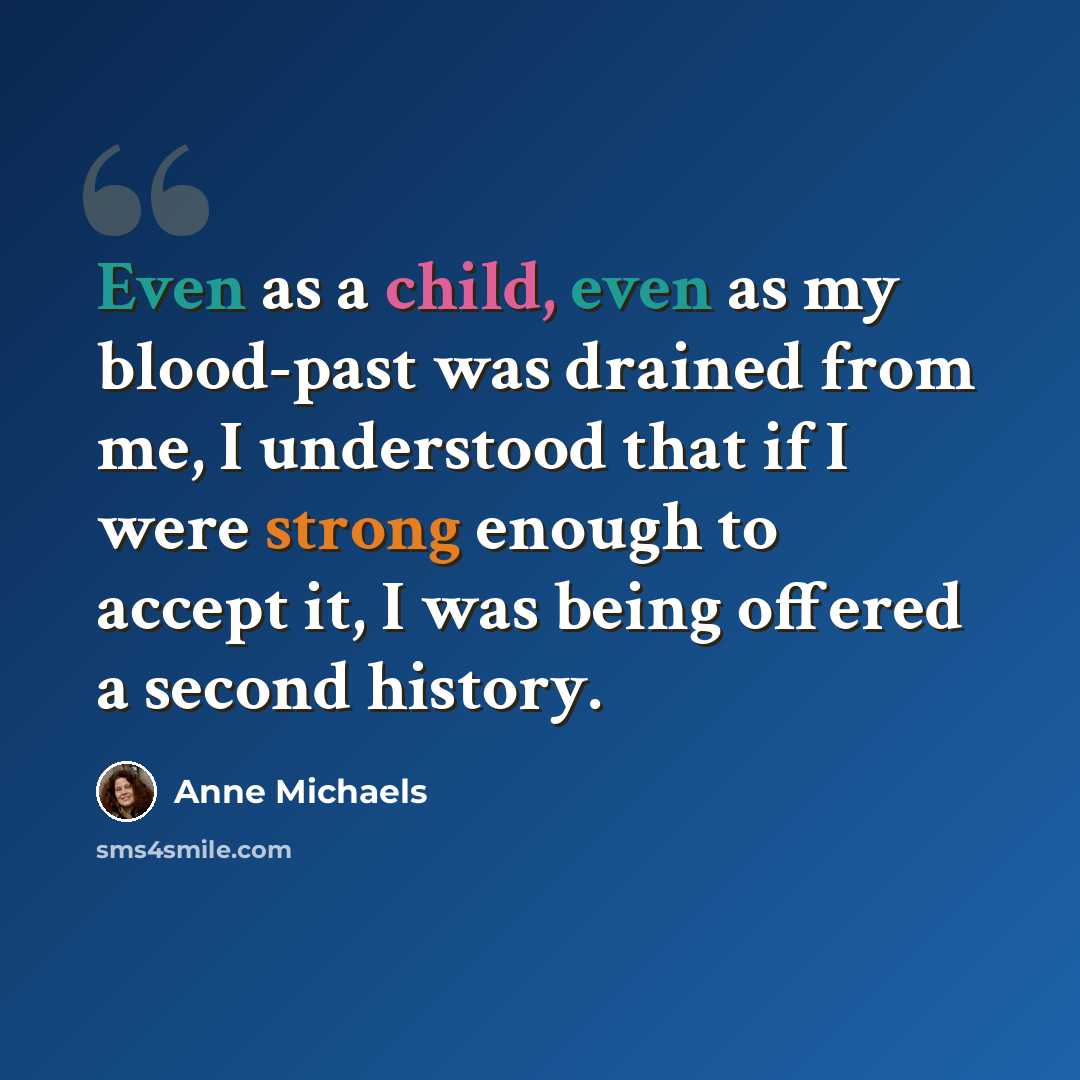 “Even as a child, even as my blood-past was drained from me, I understood that if I were strong enough to accept it, I was being offered a second history.” quote by Anne Michaels