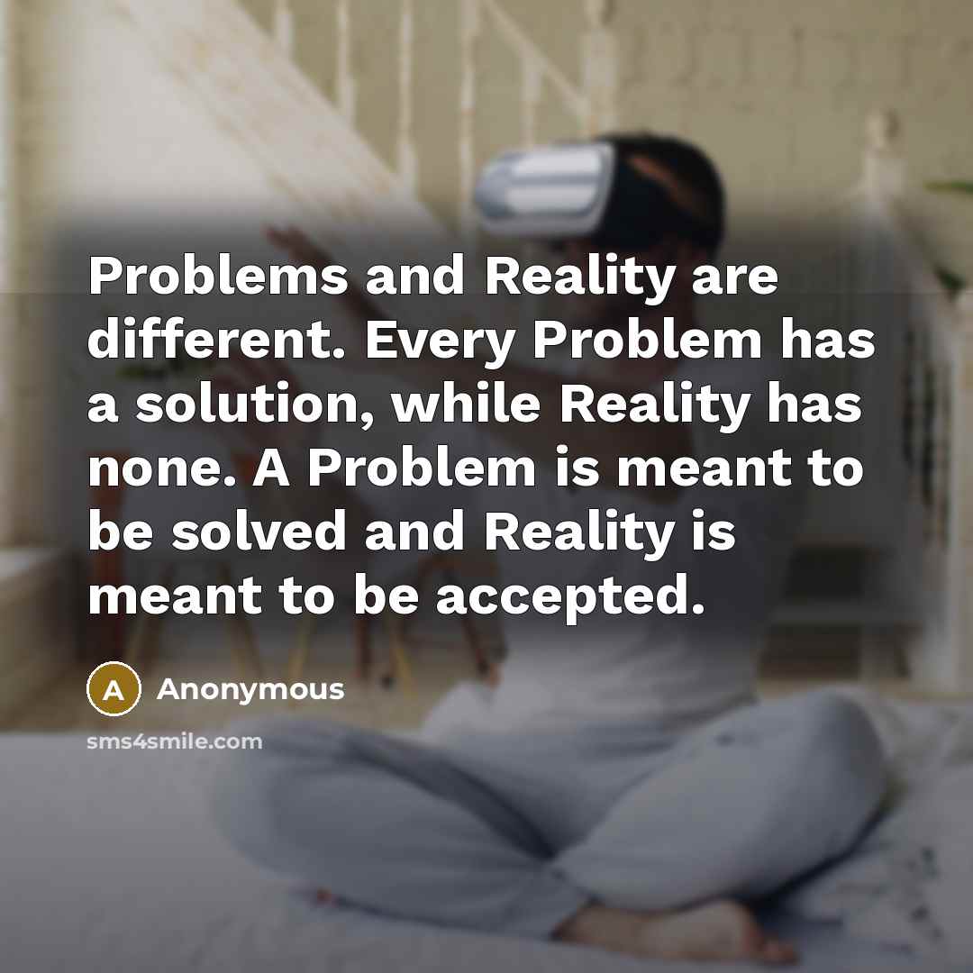 “Problems and Reality are different. Every Problem has a solution, while Reality has none. A Problem is meant to be solved and Reality is meant to be accepted.” quote by Anonymous