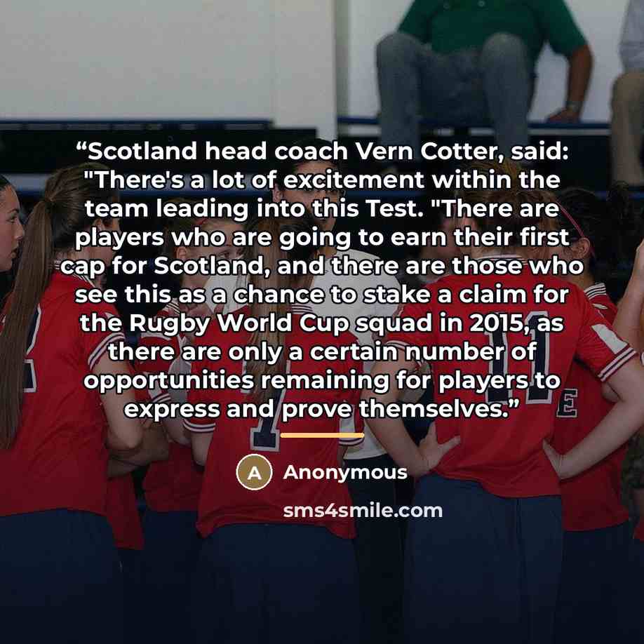 “Scotland head coach Vern Cotter, said: "There's a lot of excitement within the team leading into this Test. "There are players who are going to earn their first cap for Scotland, and there are those who see this as a chance to stake a claim for the Rugby World Cup squad in 2015, as there are only…” quote by Anonymous
