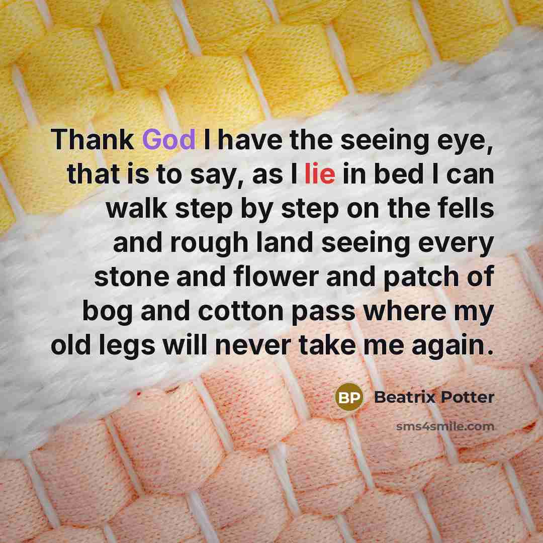 “Thank God I have the seeing eye, that is to say, as I lie in bed I can walk step by step on the fells and rough land seeing every stone and flower and patch of bog and cotton pass where my old legs will never take me again.” quote by Beatrix Potter