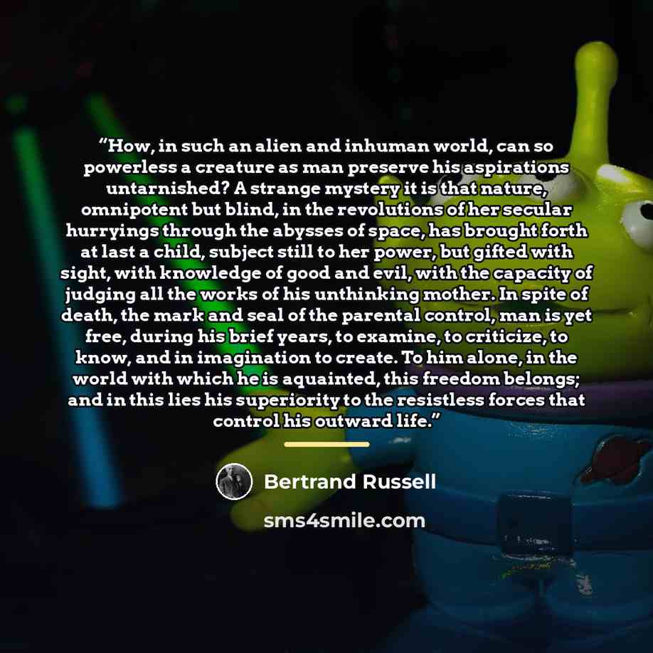“How, in such an alien and inhuman world, can so powerless a creature as man preserve his aspirations untarnished? A strange mystery it is that nature, omnipotent but blind, in the revolutions of her secular hurryings through the abysses of space, has brought forth at last a child, subject still to…” quote by Bertrand Russell