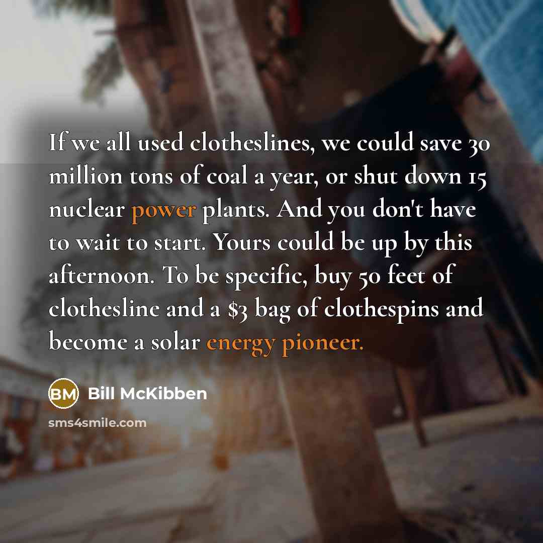 “If we all used clotheslines, we could save 30 million tons of coal a year, or shut down 15 nuclear power plants. And you don't have to wait to start. Yours could be up by this afternoon. To be specific, buy 50 feet of clothesline and a $3 bag of clothespins and become a solar energy pioneer.” quote by Bill McKibben