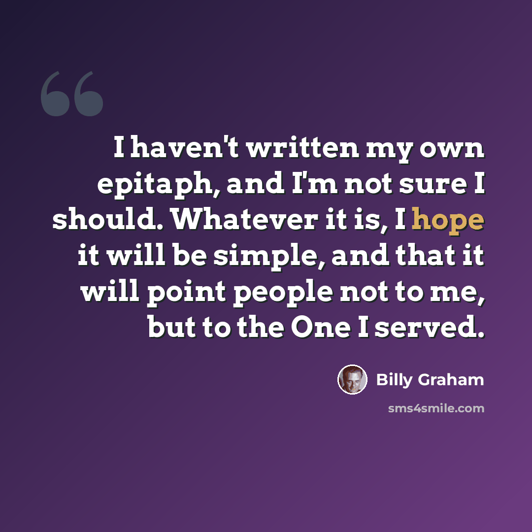 “I haven't written my own epitaph, and I'm not sure I should. Whatever it is, I hope it will be simple, and that it will point people not to me, but to the One I served.” quote by Billy Graham