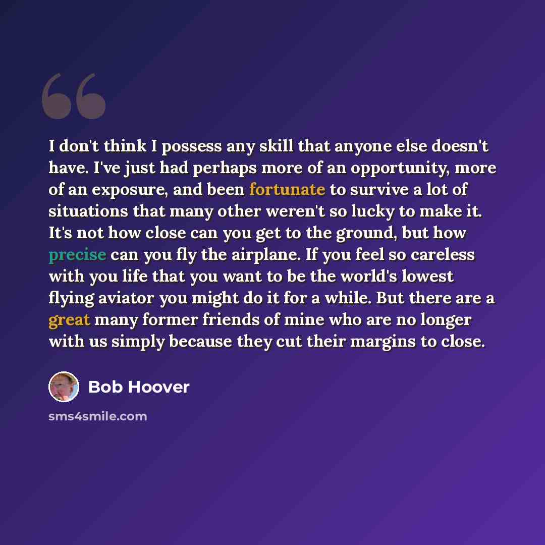 “I don't think I possess any skill that anyone else doesn't have. I've just had perhaps more of an opportunity, more of an exposure, and been fortunate to survive a lot of situations that many other weren't so lucky to make it. It's not how close can you get to the ground, but how precise can you…” quote by Bob Hoover