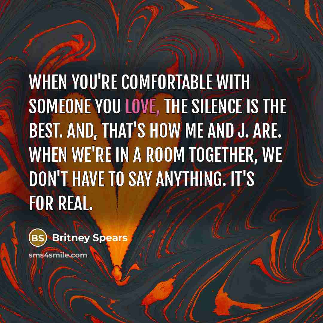 “When you're comfortable with someone you love, the silence is the best. And, that's how me and J. are. When we're in a room together, we don't have to say anything. It's for real.” quote by Britney Spears